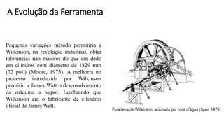 Pequenas variações método permitiria a
Wilkinson, na revolução industrial, obter
tolerâncias não maiores do que um dedo
em cilindros com diâmetro de 1829 mm
(72 pol.) (Moore, 1975). A melhoria no
processo introduzida por Wilkinson
permitiu a James Watt o desenvolvimento
da máquina a vapor. Lembrando que
Wilkinson era o fabricante de cilindros
oficial de James Watt.
A Evolução da Ferramenta
 