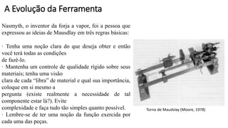 Torno de Maudslay (Moore, 1978)
Nasmyth, o inventor da forja a vapor, foi a pessoa que
expressou as ideias de Mausdlay em três regras básicas:
· Tenha uma noção clara do que deseja obter e então
você terá todas as condições
de fazê-lo.
· Mantenha um controle de qualidade rígido sobre seus
materiais; tenha uma visão
clara de cada “libra” de material e qual sua importância,
coloque em si mesmo a
pergunta (existe realmente a necessidade de tal
componente estar lá?). Evite
complexidade e faça tudo tão simples quanto possível.
· Lembre-se de ter uma noção da função exercida por
cada uma das peças.
A Evolução da Ferramenta
 