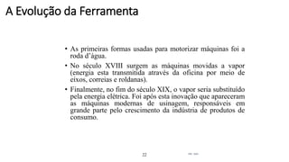 • As primeiras formas usadas para motorizar máquinas foi a
roda d’água.
• No século XVIII surgem as máquinas movidas a vapor
(energia esta transmitida através da oficina por meio de
eixos, correias e roldanas).
• Finalmente, no fim do século XIX, o vapor seria substituído
pela energia elétrica. Foi após esta inovação que apareceram
as máquinas modernas de usinagem, responsáveis em
grande parte pelo crescimento da indústria de produtos de
consumo.
22 Intr. Usin.
A Evolução da Ferramenta
 