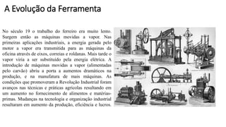No século 19 o trabalho do ferreiro era muito lento.
Surgem então as máquinas movidas a vapor. Nas
primeiras aplicações industriais, a energia gerada pelo
motor a vapor era transmitida para as máquinas da
oficina através de eixos, correias e roldanas. Mais tarde o
vapor viria a ser substituído pela energia elétrica. A
introdução de máquinas movidas a vapor (alimentadas
pelo carvão) abriu a porta a aumentos dramáticos na
produção, e na manufatura de mais máquinas. As
condições que promoveram a Revolução Industrial foram
avanços nas técnicas e práticas agrícolas resultando em
um aumento no fornecimento de alimentos e matérias-
primas. Mudanças na tecnologia e organização industrial
resultaram em aumento da produção, eficiência e lucros.
A Evolução da Ferramenta
 