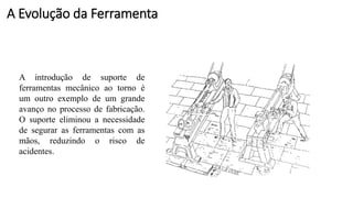 A introdução de suporte de
ferramentas mecânico ao torno é
um outro exemplo de um grande
avanço no processo de fabricação.
O suporte eliminou a necessidade
de segurar as ferramentas com as
mãos, reduzindo o risco de
acidentes.
A Evolução da Ferramenta
 