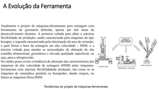 Atualmente o projeto de máquinas-ferramentas para usinagem com
ferramentas de geometria definida, aponta par três áreas de
desenvolvimento distintas. A primeira voltada para obter a máxima
flexibilidade de produção, sendo caracterizada pela máquinas do tipo
hexapot, a segunda caracterizada pela máximação da taxa de remoção,
a qual forma a base da usinagem em alta velocidade – HSM, e a
terceira voltada para atender as necessidades de obtenção de alta
exatidão dimensional, geométrica e elevada qualidade superficial, ou
seja, para a ultraprecisão.
No médio prazo existe a tendência de absorção das caracterísiticas das
máquinas de alta velocidade de usinagem (HSM) pelas máquinas-
ferramentas com máxima flexibilidadede produção, tais como as as
máquinas de cinemática paralela ou hexapodes, dando origem, no
futuro as máquinas Hexa-HSM.
Tendências do projeto de máquinas-ferramentas
A Evolução da Ferramenta
 