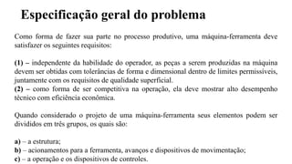 Especificação geral do problema
Como forma de fazer sua parte no processo produtivo, uma máquina-ferramenta deve
satisfazer os seguintes requisitos:
(1) – independente da habilidade do operador, as peças a serem produzidas na máquina
devem ser obtidas com tolerâncias de forma e dimensional dentro de limites permissíveis,
juntamente com os requisitos de qualidade superficial.
(2) – como forma de ser competitiva na operação, ela deve mostrar alto desempenho
técnico com eficiência econômica.
Quando considerado o projeto de uma máquina-ferramenta seus elementos podem ser
divididos em três grupos, os quais são:
a) – a estrutura;
b) – acionamentos para a ferramenta, avanços e dispositivos de movimentação;
c) – a operação e os dispositivos de controles.
 