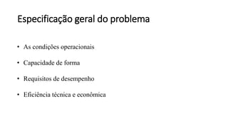 Especificação geral do problema
• As condições operacionais
• Capacidade de forma
• Requisitos de desempenho
• Eficiência técnica e econômica
 
