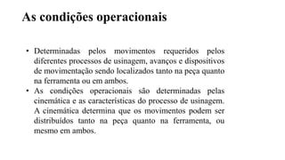 As condições operacionais
• Determinadas pelos movimentos requeridos pelos
diferentes processos de usinagem, avanços e dispositivos
de movimentação sendo localizados tanto na peça quanto
na ferramenta ou em ambos.
• As condições operacionais são determinadas pelas
cinemática e as características do processo de usinagem.
A cinemática determina que os movimentos podem ser
distribuídos tanto na peça quanto na ferramenta, ou
mesmo em ambos.
 
