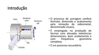 Introdução
• O processo de usinagem confere
formato, dimensão e acabamento
pela remoção de sobremetal,
denominado cavaco.
• É empregada na produção de
formas com elevadas tolerâncias
dimensionais, bom acabamento e
com frequência geometria
complexa.
• É um processo secundário.
 