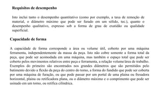 Capacidade de forma
A capacidade de forma corresponde a área ou volume útil, coberto por uma máquina
ferramenta, independentemente da massa da peça. Isto não cobre somente a forma total da
peça, que pode ser acomodada em uma máquina, mas também o espaço total que pode ser
coberto pelos movimentos relativos entre peça e ferramenta, a relação volume/área de trabalho.
Exemplos do primeiro são encontrados nos grandes diâmetros que são permitidos pelo
batimento devido a flexão da peça do centro do torno, a forma do fundido que pode ser coberta
por uma máquina de furação, ou que pode passar por um portal de uma plaina ou fresadora
horizontal, plaina ou retificadora plana, ou o diâmetro máximo e o comprimento que pode ser
usinado em um torno, ou retífica cilíndrica.
Requisitos de desempenho
Isto inclui tanto o desempenho quantitativo (como por exemplo, a taxa de remoção de
material, o diâmetro máximo que pode ser furado em um sólido, tec.), quanto o
desempenho qualitativo, expresso sob a forma de grau de exatidão ou qualidade
superficial.
 