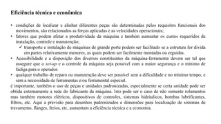 Eficiência técnica e econômica
• condições de localizar e alinhar diferentes peças são determinadas pelos requisitos funcionais dos
movimentos, são relacionados as forças aplicadas e as velocidades operacionais;
• fatores que podem afetar a produtividade da máquina e também aumentar os custos requeridos de
instalação, controle e manutenção;
✓ transporte e instalação de máquinas de grande porte podem ser facilitado se a estrutura for divida
em partes relativamente menores, as quais podem ser facilmente montadas ou erguidas.
• Acessibilidade e a disposição dos diversos constituintes da máquina-ferramenta devem ser tal que
assegure que o set-up e o controle da máquina seja possível com a maior segurança e o mínimo de
fadiga para o operador.
• qualquer trabalho de reparo ou manutenção deve ser possível sem a dificuldade e no mínimo tempo, e
sem a necessidade de ferramentas e/ou ferramental especial.
é importante, também o uso de peças e unidades padronizadas, especialmente se certa unidade pode ser
obtida externamente a rede do fabricante da máquina. Isto pode ser o caso de não somente rolamentos
mas também motores elétricos, dispositivos de controles, sistemas hidráulicos, bombas lubrificantes,
filtros, etc. Aqui a previsão para desenhos padronizados e dimensões para localização de sistemas de
travamento, flanges, freios, etc, aumentam a eficiência técnica e a economia.
 
