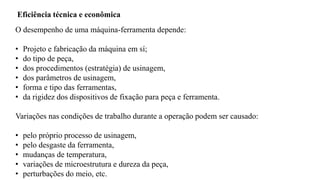 O desempenho de uma máquina-ferramenta depende:
• Projeto e fabricação da máquina em sí;
• do tipo de peça,
• dos procedimentos (estratégia) de usinagem,
• dos parâmetros de usinagem,
• forma e tipo das ferramentas,
• da rigidez dos dispositivos de fixação para peça e ferramenta.
Variações nas condições de trabalho durante a operação podem ser causado:
• pelo próprio processo de usinagem,
• pelo desgaste da ferramenta,
• mudanças de temperatura,
• variações de microestrutura e dureza da peça,
• perturbações do meio, etc.
Eficiência técnica e econômica
 