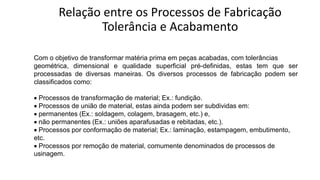 Relação entre os Processos de Fabricação
Tolerância e Acabamento
Com o objetivo de transformar matéria prima em peças acabadas, com tolerâncias
geométrica, dimensional e qualidade superficial pré-definidas, estas tem que ser
processadas de diversas maneiras. Os diversos processos de fabricação podem ser
classificados como:
• Processos de transformação de material; Ex.: fundição.
• Processos de união de material, estas ainda podem ser subdividas em:
• permanentes (Ex.: soldagem, colagem, brasagem, etc.) e,
• não permanentes (Ex.: uniões aparafusadas e rebitadas, etc.).
• Processos por conformação de material; Ex.: laminação, estampagem, embutimento,
etc.
• Processos por remoção de material, comumente denominados de processos de
usinagem.
 