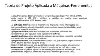 A sequência para o desenvolvimento de um projeto proposto por Pahl e Beitz (1992),
assim como a VDI 2221, dividem o trabalho em quatro fases principais
(Back,1996;Forcellini, 2002; Pereira,1996):
• a definição da tarefa, onde o departamento de projeto solicita informações aos
representantes dos clientes, visando levantar possíveis custos, rentabilidade e uma
viabilidade potencial do projeto;
• projeto conceitual, onde são estabelecidas as relações funcionais dos
componentes e uma estrutura física é geralmente definida;
• projeto preliminar, onde algumas das soluções apresentadas no projeto conceitual
são expandidas em detalhes e arranjadas;
• projeto detalhado, que pode ser definido como tudo que segue o projeto preliminar
com o objetivo de trazer o projeto à vida.
Slocum (1992) acrescenta uma quinta fase as quatro apresentadas anteriormente:
• acompanhar o projeto (Design follow-up), a qual pode ser definida como as
atividades que englobam a parte de documentação e planos de manutenção, onde
geralmente os projetistas tentam se esquivar ou mesmo fugir (Slocun,1992).
Teoria de Projeto Aplicada a Máquinas-Ferramentas
 