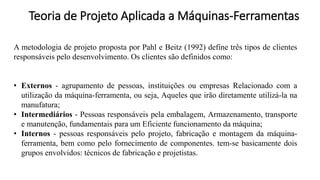A metodologia de projeto proposta por Pahl e Beitz (1992) define três tipos de clientes
responsáveis pelo desenvolvimento. Os clientes são definidos como:
• Externos - agrupamento de pessoas, instituições ou empresas Relacionado com a
utilização da máquina-ferramenta, ou seja, Aqueles que irão diretamente utilizá-la na
manufatura;
• Intermediários - Pessoas responsáveis pela embalagem, Armazenamento, transporte
e manutenção, fundamentais para um Eficiente funcionamento da máquina;
• Internos - pessoas responsáveis pelo projeto, fabricação e montagem da máquina-
ferramenta, bem como pelo fornecimento de componentes. tem-se basicamente dois
grupos envolvidos: técnicos de fabricação e projetistas.
Teoria de Projeto Aplicada a Máquinas-Ferramentas
 