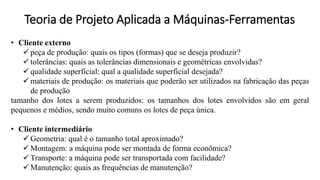 Teoria de Projeto Aplicada a Máquinas-Ferramentas
• Cliente externo
✓ peça de produção: quais os tipos (formas) que se deseja produzir?
✓ tolerâncias: quais as tolerâncias dimensionais e geométricas envolvidas?
✓ qualidade superficial: qual a qualidade superficial desejada?
✓ materiais de produção: os materiais que poderão ser utilizados na fabricação das peças
de produção
tamanho dos lotes a serem produzidos: os tamanhos dos lotes envolvidos são em geral
pequenos e médios, sendo muito comuns os lotes de peça única.
• Cliente intermediário
✓ Geometria: qual é o tamanho total aproximado?
✓ Montagem: a máquina pode ser montada de forma econômica?
✓ Transporte: a máquina pode ser transportada com facilidade?
✓ Manutenção: quais as frequências de manutenção?
 