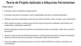 Teoria de Projeto Aplicada a Máquinas-Ferramentas
Cliente interno
• Geometria: qual é o tamanho total aproximado?
• Cinemática: que tipo de mecanismo e qual a repetibilidade, precisão e resolução Requeridas?
• Dinâmica: que forças são geradas e quais são seus efeitos potenciais sobre o sistema e seus componentes?
• Qual a rigidez necessária à máquina para resistir às forças do processo, mantendo a precisão dos seus
componentes e acabamento superficial?
• Potência requerida: que tipos de atuadores e acionamentos podem ser utilizados e quais são os controles
necessários?
• Materiais: quais os tipos de materiais que podem ser utilizados para maximizar a eficiência da máquina?
• Sensores e controle: que tipo de sensores e sistemas de controle são Necessários?
• Como eles podem ser usados para reduzir o custo dos sistemas Mecânicos exigidos e aumentar a sua
confiabilidade?
 