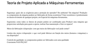 Teoria de Projeto Aplicada a Máquinas-Ferramentas
Segurança: quais são as exigências para a proteção do operador? Do ambiente? Da máquina? Produção:
os componentes da máquina podem ser fabricados de forma econômica? Fator econômico é predominante
no desenvolvimento de qualquer projeto, em Especial de máquinas-ferramentas.
Ergonomia: como todos os fatores de projeto podem ser combinados para Produzir uma máquina que
proporcione satisfação para quem a operar, realizar Sua manutenção e fizer os reparos?
Meios de fabricação à disposição: com que meios de fabricação você pode contar?
Limites dos meios à disposição: o que você pode fabricar em função dos meios (homens e máquinas) a
sua disposição?
Controle de qualidade: os componentes podem ser fabricados com uma qualidade
Consistente NAS PEÇAS?
 