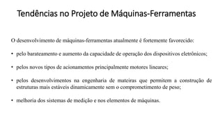 Tendências no Projeto de Máquinas-Ferramentas
O desenvolvimento de máquinas-ferramentas atualmente é fortemente favorecido:
• pelo barateamento e aumento da capacidade de operação dos dispositivos eletrônicos;
• pelos novos tipos de acionamentos principalmente motores lineares;
• pelos desenvolvimentos na engenharia de mateiras que permitem a construção de
estruturas mais estáveis dinamicamente sem o comprometimento de peso;
• melhoria dos sistemas de medição e nos elementos de máquinas.
 