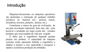 Máquinas-ferramentas ou máquinas operatrizes
são destinadas a realização de qualquer trabalho
mecânico no material (ex.: prensas tornos,
fresadoras, tesouras, punções, plainas, etc.).
Constituem o marco do grau de civilização de
um país (revolução industrial). Sem elas, não seria
possível a produção em larga escala dos variados
produtos que nosso padrão de vida tem exigido.
É delas que o engenheiro depende quando
projeta um produto. A capacidade da máquina
executar certas operações habilita o engenheiro a
adaptar o projeto a essa capacidade e assegurar a
rápida e econômica produção de utilidades.
Introdução
 