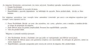 As máquinas ferramentas convencionais (ex: torno universal, fresadora) operadas manualmente apresentam:
• Grande flexibilidade.
• Baixa complexidade de execução de peças.
• Repetibilidade e precisão dependentes da habilidade do operador. Baixa produtividade, devido ao fator
humano.
Em máquinas automáticas (por exemplo: torno automático controlado por carro) e em máquinas copiadoras (por
exemplo: torno copiador) tem-se:
• Pouca flexibilidade. Devido ao custo dos acessórios, tais como, gabaritos, came e modelos, e também devido
ao tempo de preparação da máquina.
• Pode fabricar peças de grande complexidade. Possuem boa repetibilidade e precisão.
• Têm alta produtividade.
Máquinas a comando numérico possuem:
• Alta flexibilidade devido a facilidade com que pode ser reprogramada para fabricar novas peças.
• Possibilidade de fabricar peças com geometria complexa sem necessidade de utilização de gabaritos, carnes ou
outros dispositivos.
• Repetibilidade e precisão assegurados pelo sistema de controle da máquina. Alta produtividade.
 