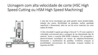 Usinagem com alta velocidade de corte (HSC High
Speed Cutting ou HSM High Speed Machining)
é uma das novas tecnologias que pode garantir maior produtividade,
redução dos custos, flexibilidade da produção, melhor qualidade
superficial e dimensional, além do uso de novos materiais em curto
espaço de tempo.
A 'alta velocidade' é aquela que atinge a faixa de 7 a 10 vezes superior à
velocidade convencional para a usinagem de um determinado tipo de
material. Assim, o conceito HSC/HSM é dinâmico. Ele acompanha o
desenvolvimento tecnológico em termos de máquinas-ferramentas,
ferramentas e recobrimento de pastilhas. Conforme avançam as
possibilidades convencionais de velocidade, avançam também os
requisitos da HSC.
 