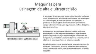 Máquinas para
usinagem de alta e ultraprecisão
A tecnologia de usinagem de ultraprecisão, também conhecida
como usinagem com ferramentas de diamante, microusinagem
ou nanousinagem, é uma operação de usinagem para a
produção de peças ópticas e mecânicas com precisões no
campo submicrométrico e, em alguns casos, na faixa de apenas
alguns nanometros.
emprega uma ferramenta de diamante monocristalino de
elevada precisão em máquinas-ferramentas especialmente
projetadas para esta função e sob condições controladas de
temperatura, umidade e isolamento do meio-ambiente, com o
objetivo de obter superfícies de altíssima precisão
Através deste processo é possível usinar uma extensa gama de
materiais, como metais, plásticos, materiais semicondutores,
vidros, cerâmicas e cristais, com praticamente todas as formas
desejadas
 