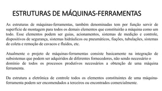 ESTRUTURAS DE MÁQUINAS-FERRAMENTAS
As estruturas de máquinas-ferramentas, também denominadas tem por função servir de
superfície de montagem para todos os demais elementos que constituirão a máquina como um
todo. Esse elementos podem ser guias, acionamentos, sistemas de medição e controle,
dispositivos de segurança, sistemas hidráulicos ou pneumáticos, fiações, tubulações, sistemas
de coleta e remoção de cavacos e fluidos, etc.
Atualmente o projeto de máquinas-ferramentas consiste basicamente na integração de
subsistemas que podem ser adquiridos de diferentes fornecedores, não sendo necessário o
domínio de todos os processos produtivos necessários a obtenção de uma máquina
ferramenta.
Da estrutura a eletrônica de controle todos os elementos constituintes de uma máquina-
ferramenta podem ser encomendados a terceiros ou encontrados comercialmente.
 