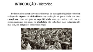 INTRODUÇÃO - Histórico
Podemos considerar a evolução histórica da usinagem mecânica como um
esforço de superar as dificuldades na confecção de peças cada vez mais
complexas com um grau de repetitividade cada vez maior, visto que as
peças mecânicas utilizadas na atualidade não trabalham mais isoladamente,
mas sim, em conjunto com outras peças.
 