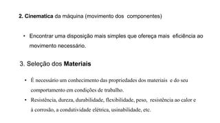 2. Cinematica da máquina (movimento dos componentes)
• Encontrar uma disposição mais simples que ofereça mais eficiência ao
movimento necessário.
3. Seleção dos Materiais
• É necessário um conhecimento das propriedades dos materiais e do seu
comportamento em condições de trabalho.
• Resistência, dureza, durabilidade, flexibilidade, peso, resistência ao calor e
à corrosão, a condutividade elétrica, usinabilidade, etc.
 
