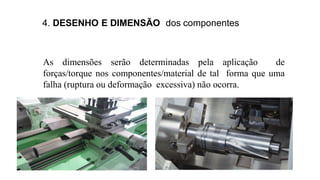 4. DESENHO E DIMENSÃO dos componentes
As dimensões serão determinadas pela aplicação de
forças/torque nos componentes/material de tal forma que uma
falha (ruptura ou deformação excessiva) não ocorra.
 