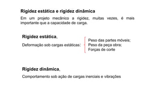 vezes, é mais
Rigidez estática e rigidez dinâmica
Em um projeto mecânico a rigidez, muitas
importante que a capacidade de carga.
Rigidez estática,
Deformação sob cargas estáticas:
Rigidez dinâmica,
Comportamento sob ação de cargas inerciais e vibrações
Peso das partes móveis;
Peso da peça obra;
Forças de corte
 
