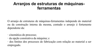 Arranjos de estruturas de máquinas-
ferramentas
O arranjo de estruturas de máquinas-ferramentas independe do material
ou da construção interna da mesma, contudo o arranjo é fortemente
dependente da:
· cinemática do processo;
· da opção construtiva da máquina; e
· dos limites dos processos de fabricação com relação ao material a ser
empregado.
 