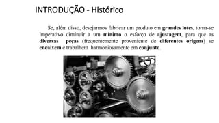 Se, além disso, desejarmos fabricar um produto em grandes lotes, torna-se
imperativo diminuir a um mínimo o esforço de ajustagem, para que as
diversas peças (frequentemente proveniente de diferentes origens) se
encaixem e trabalhem harmoniosamente em conjunto.
INTRODUÇÃO - Histórico
 
