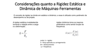 Considerações quanto a Rigidez Estática e
Dinâmica de Máquinas-Ferramentas
O conceito de rigidez se divide em estático e dinâmico, e esse é utilizado como parâmetro de
desempenho ou de projeto.
A rigidez estática é estabelecida
tomando a relação entre a carga
e a deformação .
rigidez dinâmica toma os mesmos
parâmetros como sendo função da
frequência.
onde: k = rigidez
F = força aplicada ou carregamento
δn = deslocamento
ω = freqüência
 