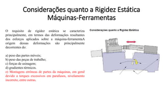 O requisito de rigidez estática se caracteriza
principalmente, em termos das deformações resultantes
dos esforços aplicados sobre a máquina-ferramentaA
origem dessas deformações são principalmente
decorrentes do:
a) peso das partes móveis;
b) peso das peças de trabalho;
c) forças de usinagem;
d) gradientes térmicos.
e) Montagens errôneas de partes da máquinas, em geral
devido a torques excessivos em parafusos, nivelamento
incorreto, entre outras.
Considerações quanto a Rigidez Estática
Máquinas-Ferramentas
 