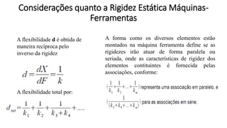 A flexibilidade d é obtida de
maneira recíproca pelo
inverso da rigidez
A flexibilidade total por:
A forma como os diversos elementos estão
montados na máquina ferramenta define se as
rigidezes irão atuar de forma paralela ou
seriada, onde as características de rigidez dos
elementos contituintes é fornecida pelas
associações, conforme:
Considerações quanto a Rigidez Estática Máquinas-
Ferramentas
 