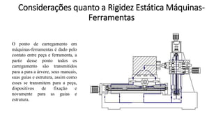 O ponto de carregamento em
máquinas-ferramentas é dado pelo
contato entre peça e ferramenta, a
partir desse ponto todos os
carregamento são transmitidos
para a para a árvore, seus mancais,
suas guias e estrutura, assim como
esses se transmitem para a peça,
dispositivos de fixação e
novamente para as guias e
estrutura.
Considerações quanto a Rigidez Estática Máquinas-
Ferramentas
 