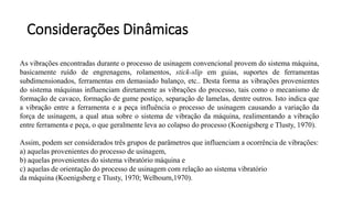 As vibrações encontradas durante o processo de usinagem convencional provem do sistema máquina,
basicamente ruído de engrenagens, rolamentos, stick-slip em guias, suportes de ferramentas
subdimensionados, ferramentas em demasiado balanço, etc.. Desta forma as vibrações provenientes
do sistema máquinas influenciam diretamente as vibrações do processo, tais como o mecanismo de
formação de cavaco, formação de gume postiço, separação de lamelas, dentre outros. Isto indica que
a vibração entre a ferramenta e a peça influência o processo de usinagem causando a variação da
força de usinagem, a qual atua sobre o sistema de vibração da máquina, realimentando a vibração
entre ferramenta e peça, o que geralmente leva ao colapso do processo (Koenigsberg e Tlusty, 1970).
Assim, podem ser considerados três grupos de parâmetros que influenciam a ocorrência de vibrações:
a) aquelas provenientes do processo de usinagem,
b) aquelas provenientes do sistema vibratório máquina e
c) aquelas de orientação do processo de usinagem com relação ao sistema vibratório
da máquina (Koenigsberg e Tlusty, 1970; Welbourn,1970).
Considerações Dinâmicas
 