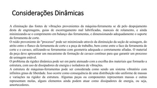 A eliminação das fontes de vibrações provenientes da máquina-ferramenta se dá pelo despojamento
desta de engrenagens, guias de escorregamento mal lubrificadas, mancais de rolamento, e ainda
minimizando-se o comprimento em balanço das ferramentas, e dimensionando adequadamente o suporte
da ferramenta de corte.
O ruído proveniente do "processo" pode ser minimizado através da diminuição da seção de usinagem, do
atrito entre o flanco da ferramenta de corte e a peça de trabalho, bem como entre a face da ferramenta de
corte e o cavaco, utilizando-se ferramentas com geometria adequada e corretamente afiadas. O material
da peça deve apresentar um mecanismo de formação de cavaco contínuo para que garantir um processo
de usinagem estável.
O problema da rigidez dinâmica pode ser em parte atenuado com a escolha dos materiais que formarão a
estrutura, com uso de dissipadores de energia e isoladores de vibrações.
A estrutura de máquinas-ferramentas pode ser considerada como sendo um sistema vibratório com
infinitos graus de liberdade. Isso ocorre como consequência de uma distribuição não uniforme de massas
e variações na rigidez da estrutura. Algumas peças ou componentes representam massas e outras
representam molas, alguns elementos ainda podem atuar como dissipadores de energia, ou seja,
amortecedores.
Considerações Dinâmicas
 