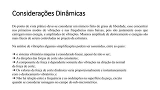 Do ponto de vista prático deve-se considerar um número finto de graus de liberdade, esse concentrar
nos primeiros modos de vibrações e nas frequências mais baixas, pois são justamente esses que
carregam mais energia, e amplitudes de vibrações. Maiores amplitude de deslocamento e energias são
mais fáceis de serem controladas no projeto da estrutura.
Na análise de vibrações algumas simplificações podem ser assumidas, entre as quais:
➔ o sistema vibratório máquina é considerado linear, apesar de não o ser;
➔ As direções das forças de corte são constantes;
➔ A componente de força é dependente somente das vibrações na direção da normal
da força de corte;
➔ Os valores da força de corte dinâmica varia proporcionalmente e instantaneamente
com o deslocamento vibratório; e
➔ Não há relação entre a frequência e as ondulações na superfície da peça, exceto
quando se considerar usinagens no campo do sub-micrométrico.
Considerações Dinâmicas
 