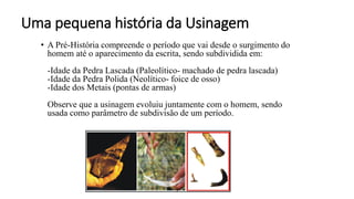 Uma pequena história da Usinagem
• A Pré-História compreende o período que vai desde o surgimento do
homem até o aparecimento da escrita, sendo subdividida em:
-Idade da Pedra Lascada (Paleolítico- machado de pedra lascada)
-Idade da Pedra Polida (Neolítico- foice de osso)
-Idade dos Metais (pontas de armas)
Observe que a usinagem evoluiu juntamente com o homem, sendo
usada como parâmetro de subdivisão de um período.
9
 