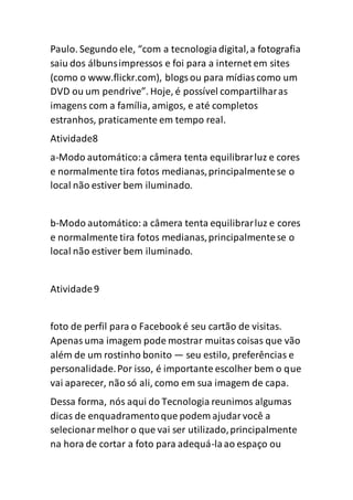 Paulo. Segundo ele, “com a tecnologiadigital,a fotografia
saiu dos álbunsimpressos e foi para a internet em sites
(como o www.flickr.com), blogsou para mídiascomo um
DVD ou um pendrive”. Hoje, é possível compartilharas
imagens com a família, amigos, e até completos
estranhos, praticamente em tempo real.
Atividade8
a-Modo automático:a câmera tenta equilibrarluz e cores
e normalmente tira fotos medianas,principalmentese o
local não estiver bem iluminado.
b-Modo automático:a câmera tenta equilibrarluz e cores
e normalmente tira fotos medianas,principalmentese o
local não estiver bem iluminado.
Atividade9
foto de perfil para o Facebook é seu cartão de visitas.
Apenasuma imagem pode mostrar muitas coisas que vão
além de um rostinho bonito — seu estilo, preferências e
personalidade.Por isso, é importante escolher bem o que
vai aparecer, não só ali, como em sua imagem de capa.
Dessa forma, nós aqui do Tecnologia reunimos algumas
dicas de enquadramentoque podem ajudarvocê a
selecionarmelhor o que vai ser utilizado,principalmente
na hora de cortar a foto para adequá-laao espaço ou
 