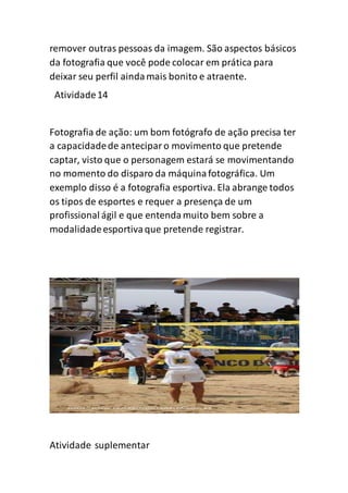 remover outras pessoas da imagem. São aspectos básicos
da fotografia que você pode colocar em prática para
deixar seu perfil aindamais bonito e atraente.
Atividade14
Fotografia de ação: um bom fotógrafo de ação precisa ter
a capacidadede anteciparo movimento que pretende
captar, visto que o personagem estará se movimentando
no momento do disparo da máquinafotográfica. Um
exemplo disso é a fotografia esportiva. Ela abrange todos
os tipos de esportes e requer a presença de um
profissional ágil e que entendamuito bem sobre a
modalidadeesportivaque pretende registrar.
Atividade suplementar
 