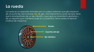 La rueda
La rueda es un operador formado por un cuerpo redondo que gira respecto
de un punto fijo denominado eje de giro. Normalmente la rueda siempre tiene
que ir acompañada de un eje cilíndrico (que guía su movimiento giratorio) y
de un soporte (que mantiene al eje en su posición). De la rueda se derivan
multitud de máquinas
Rueda
Soportes del eje
Eje cilíndrico
 