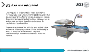 Una máquina es un conjunto de piezas o elementos
móviles y fijos, cuyo funcionamiento posibilita aprovechar,
dirigir, regular o transformar energía o realizar un trabajo.
Se denomina maquinaria al conjunto de máquinas que se
aplican para un mismo fin y al mecanismo que da
movimiento a un dispositivo.
En general se entiende por máquina a un artilugio para
aprovechar, dirigir y regular la acción de una fuerza y se
aplica la definición de herramienta a aquellos
instrumentos que pone en movimiento la mano del
hombre.
¿Qué es una máquina?
 