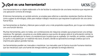Una herramienta es un objeto elaborado a fin de facilitar la realización de una tarea mecánica que requiere de
una aplicación correcta de energía.
El término herramienta, en sentido estricto, se emplea para referirse a utensilios resistentes (hechos de hierro,
como sugiere la etimología), útiles para realizar trabajos mecánicos que requieren la aplicación de una cierta
fuerza física.
Las herramientas se diseñan y fabrican para cumplir uno o más propósitos específicos, por lo que son artefactos
con una función técnica.
Muchas herramientas, pero no todas, son combinaciones de máquinas simples que proporcionan una ventaja
mecánica. Por ejemplo, una pinza es una doble palanca cuyo punto de apoyo está en la articulación central, la
potencia es aplicada por la mano y la resistencia por la pieza que es sujetada. Un martillo, en cambio, sustituye
un puño o una piedra por un material más duro, el acero, donde se aprovecha la energía cinética que se le
imprime para aplicar grandes fuerzas.
Las herramientas pueden ser manuales o mecánicas. Las manuales usan la fuerza muscular humana mientras
que las mecánicas usan una fuente de energía externa, por ejemplo la energía eléctrica.
¿Qué es una herramienta?
 