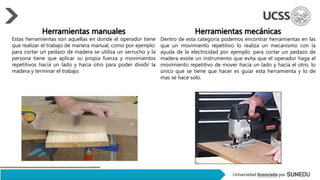 Herramientas manuales
Estas herramientas son aquellas en donde el operador tiene
que realizar el trabajo de manera manual, como por ejemplo:
para cortar un pedazo de madera se utiliza un serrucho y la
persona tiene que aplicar su propia fuerza y movimientos
repetitivos hacia un lado y hacia otro para poder dividir la
madera y terminar el trabajo.
Herramientas mecánicas
Dentro de esta categoría podemos encontrar herramientas en las
que un movimiento repetitivo lo realiza un mecanismo con la
ayuda de la electricidad por ejemplo: para cortar un pedazo de
madera existe un instrumento que evita que el operador haga el
movimiento repetitivo de mover hacia un lado y hacia el otro, lo
único que se tiene que hacer es guiar esta herramienta y lo de
mas se hace solo.
 