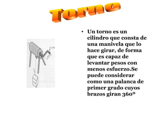 Un torno es un cilindro que consta de una manivela que lo hace girar, de forma que es capaz de levantar pesos con menos esfuerzo.Se puede considerar como una palanca de primer grado cuyos brazos giran 360º Torno 