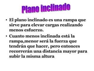 El plano inclinado es una rampa que sirve para elevar cargas realizando menos esfuerzo. Cuanto menos inclinada está la rampa,menor será la fuerza que tendrán que hacer, pero entonces recorrerán una distancia mayor para subir la misma altura Plano inclinado 