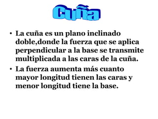 La cuña es un plano inclinado doble,donde la fuerza que se aplica perpendicular a la base se transmite multiplicada a las caras de la cuña. La fuerza aumenta más cuanto mayor longitud tienen las caras y menor longitud tiene la base. Cuña 