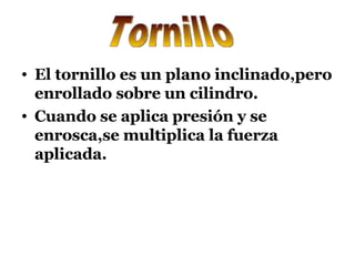 El tornillo es un plano inclinado,pero enrollado sobre un cilindro. Cuando se aplica presión y se enrosca,se multiplica la fuerza aplicada. Tornillo 