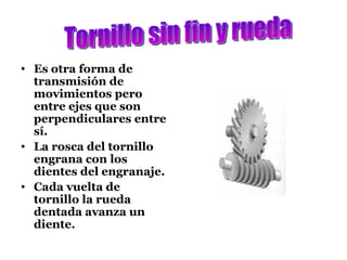 Es otra forma de transmisión de movimientos pero entre ejes que son perpendiculares entre sí. La rosca del tornillo engrana con los dientes del engranaje. Cada vuelta de tornillo la rueda dentada avanza un diente. Tornillo sin fin y rueda 